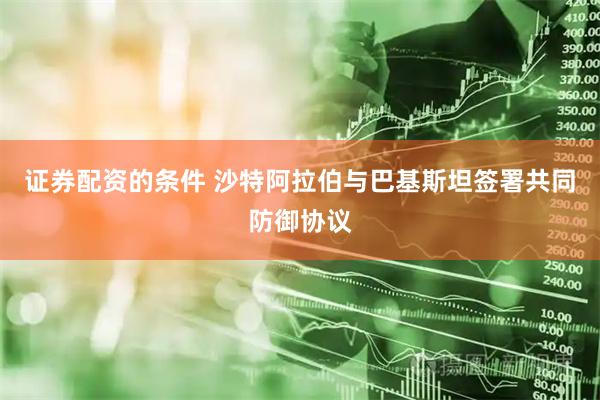 证券配资的条件 沙特阿拉伯与巴基斯坦签署共同防御协议