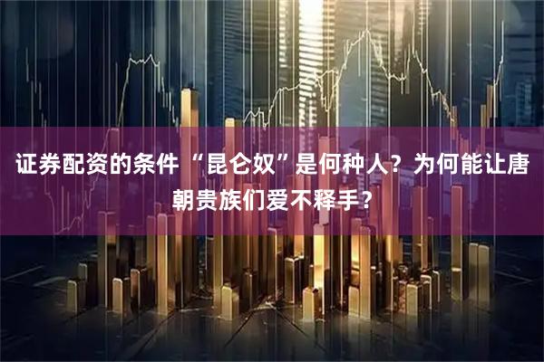 证券配资的条件 “昆仑奴”是何种人？为何能让唐朝贵族们爱不释手？