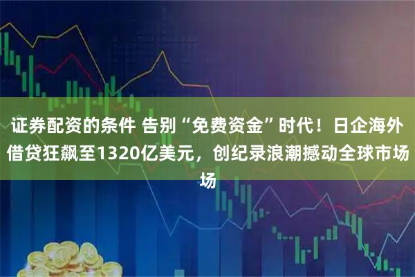证券配资的条件 告别“免费资金”时代!日企海外借贷狂飙至1320亿美元,创纪录浪潮撼动全球市场