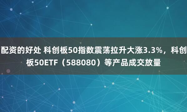 配资的好处 科创板50指数震荡拉升大涨3.3%，科创板50ETF（588080）等产品成交放量