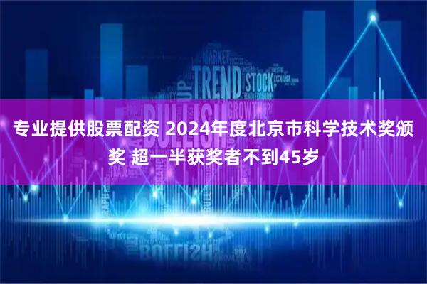 专业提供股票配资 2024年度北京市科学技术奖颁奖 超一半获奖者不到45岁