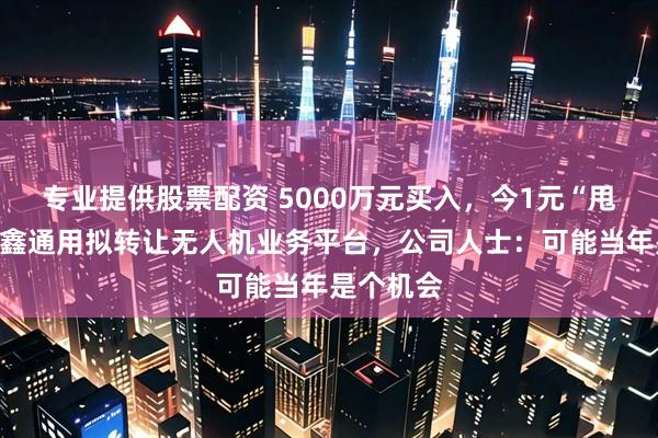 专业提供股票配资 5000万元买入,今1元“甩卖”!隆鑫通用拟转让无人机业务平台,公司人士:可能当年是个机会