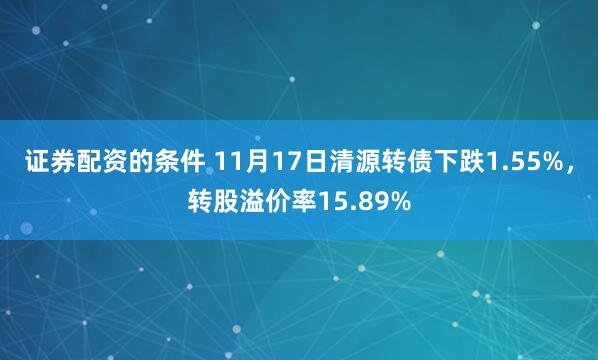 证券配资的条件 11月17日清源转债下跌1.55%，转股溢价率15.89%