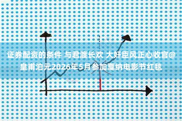 证券配资的条件 与君渡长欢 大奸臣风正心收官@皇甫泊元2026年5月参加戛纳电影节红毯