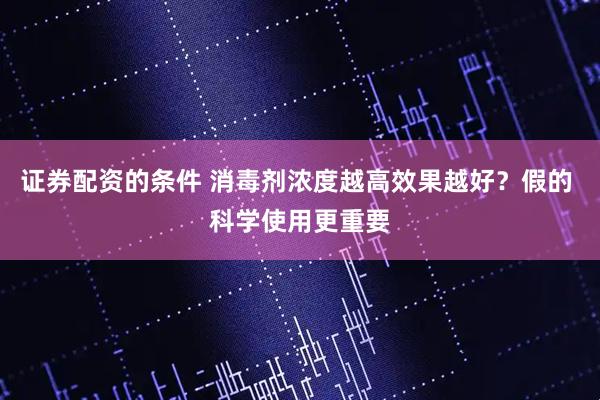 证券配资的条件 消毒剂浓度越高效果越好?假的 科学使用更重要