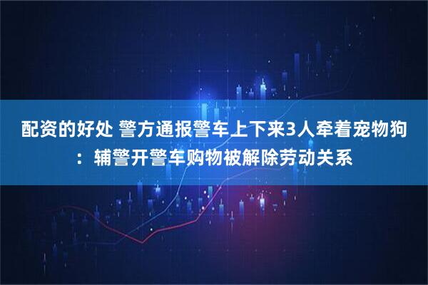 配资的好处 警方通报警车上下来3人牵着宠物狗:辅警开警车购物被解除劳动关系