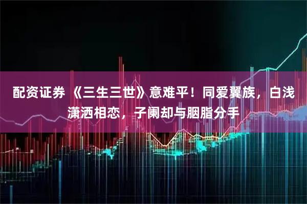 配资证券 《三生三世》意难平!同爱翼族,白浅潇洒相恋,子阑却与胭脂分手