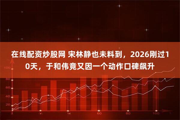 在线配资炒股网 宋林静也未料到，2026刚过10天，于和伟竟又因一个动作口碑飙升