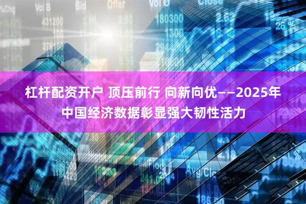 杠杆配资开户 顶压前行 向新向优——2025年中国经济数据彰显强大韧性活力