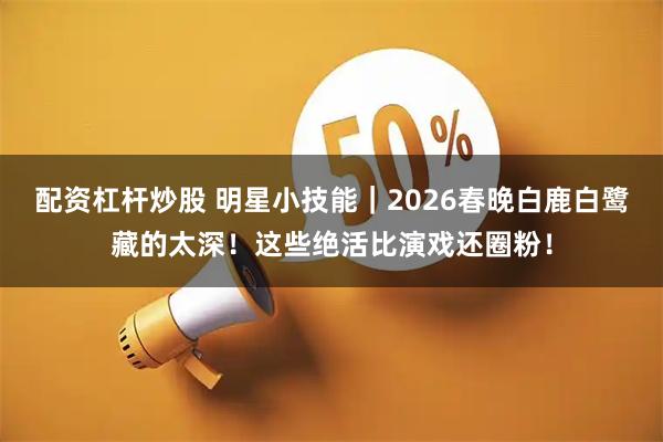 配资杠杆炒股 明星小技能｜2026春晚白鹿白鹭藏的太深！这些绝活比演戏还圈粉！