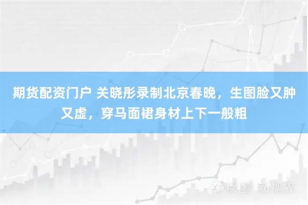 期货配资门户 关晓彤录制北京春晚,生图脸又肿又虚,穿马面裙身材上下一般粗