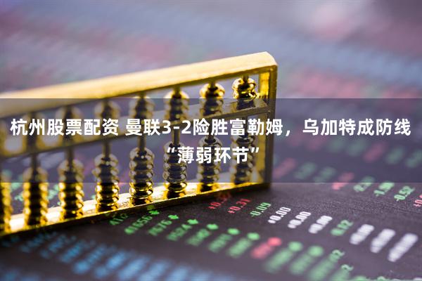 杭州股票配资 曼联3-2险胜富勒姆,乌加特成防线“薄弱环节”