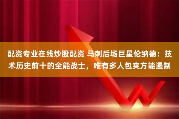 配资专业在线炒股配资 马刺后场巨星伦纳德：技术历史前十的全能战士，唯有多人包夹方能遏制