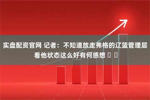 实盘配资官网 记者：不知道放走弗格的辽篮管理层 看他状态这么好有何感想 ​​