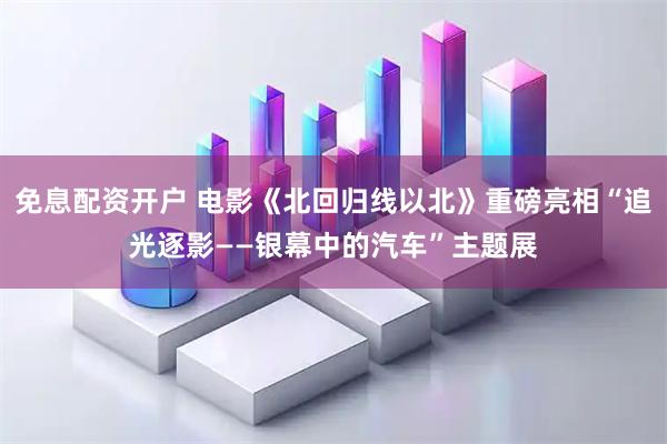 免息配资开户 电影《北回归线以北》重磅亮相“追光逐影——银幕中的汽车”主题展