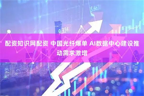 配资知识网配资 中国光纤爆单 AI数据中心建设推动需求激增