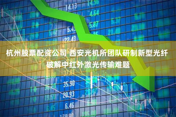 杭州股票配资公司 西安光机所团队研制新型光纤 破解中红外激光传输难题