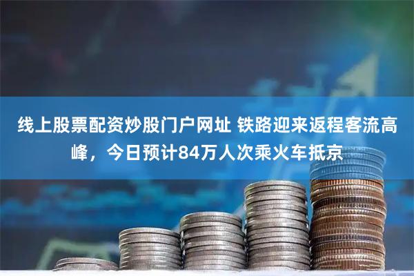 线上股票配资炒股门户网址 铁路迎来返程客流高峰，今日预计84万人次乘火车抵京