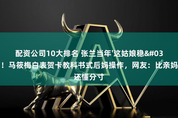 配资公司10大排名 张兰当年'这姑娘稳'被说中！马筱梅白表贺卡教科书式后妈操作，网友：比亲妈还懂分寸