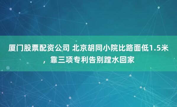 厦门股票配资公司 北京胡同小院比路面低1.5米，靠三项专利告别蹚水回家