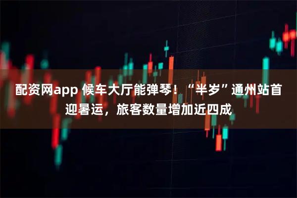 配资网app 候车大厅能弹琴！“半岁”通州站首迎暑运，旅客数量增加近四成