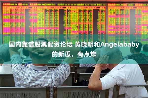 国内靠谱股票配资论坛 黄晓明和Angelababy的新瓜，有点炸