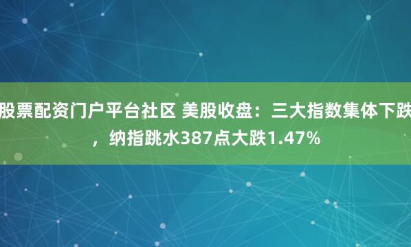 股票配资门户平台社区 美股收盘：三大指数集体下跌，纳指跳水387点大跌1.47%