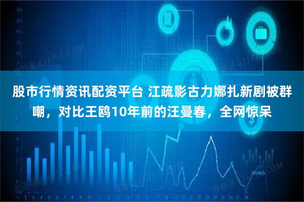 股市行情资讯配资平台 江疏影古力娜扎新剧被群嘲，对比王鸥10年前的汪曼春，全网惊呆