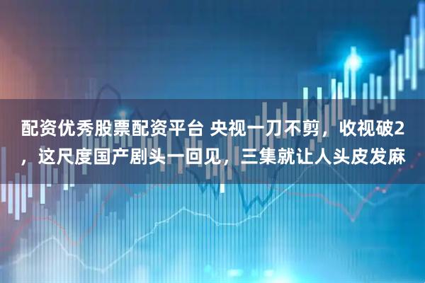 配资优秀股票配资平台 央视一刀不剪，收视破2，这尺度国产剧头一回见，三集就让人头皮发麻