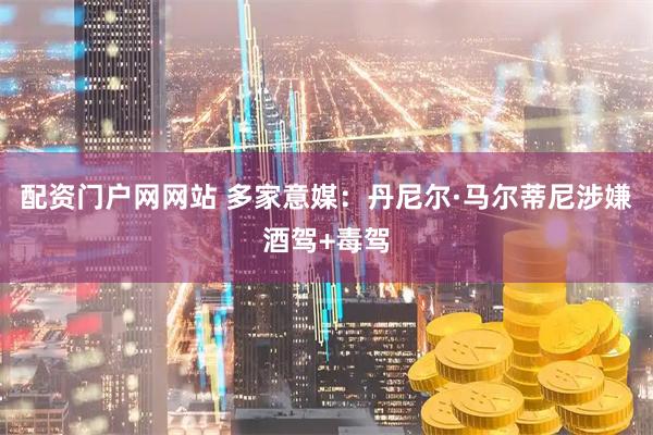 配资门户网网站 多家意媒：丹尼尔·马尔蒂尼涉嫌酒驾+毒驾