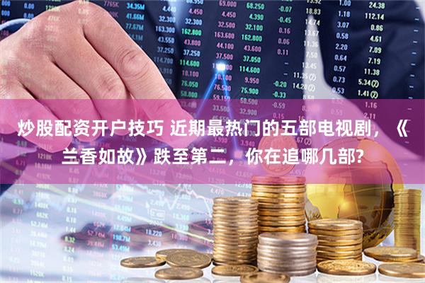 炒股配资开户技巧 近期最热门的五部电视剧，《兰香如故》跌至第二，你在追哪几部?